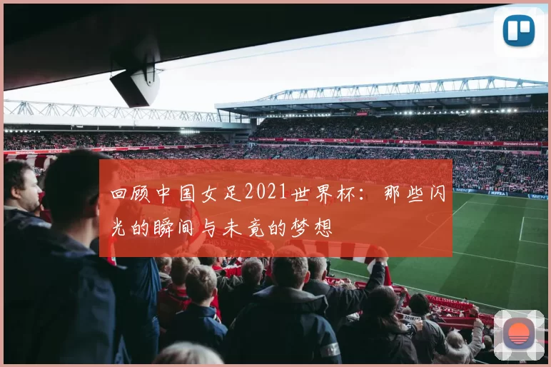 回顾中国女足2021世界杯:那些闪光的瞬间与未竟的梦想