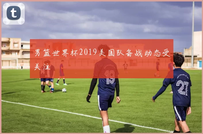 男篮世界杯2019美国队备战动态受关注