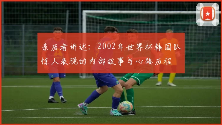 亲历者讲述:2002年世界杯韩国队惊人表现的内部故事与心路历程