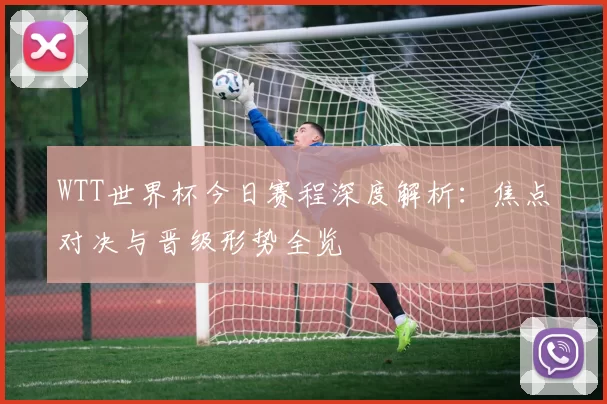 WTT世界杯今日赛程深度解析：焦点对决与晋级形势全览