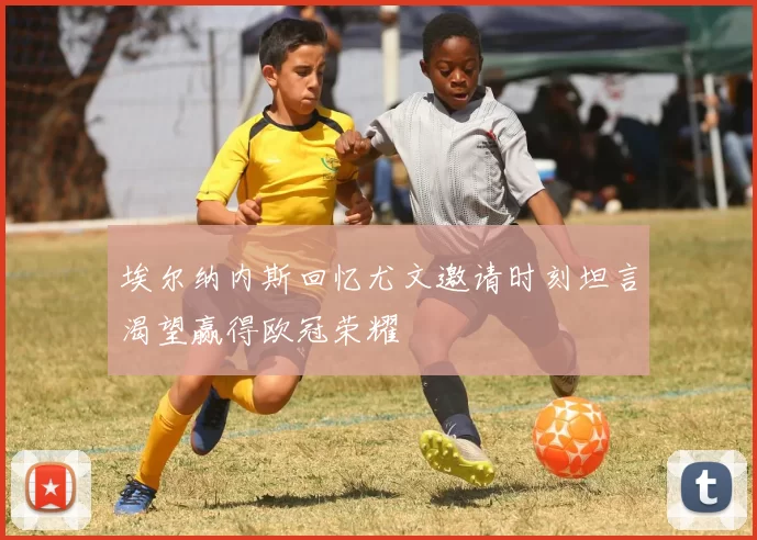 埃尔纳内斯回忆尤文邀请时刻坦言渴望赢得欧冠荣耀