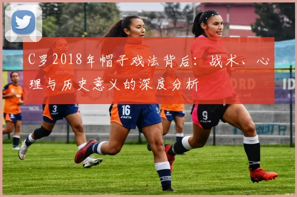 C罗2018年帽子戏法背后:战术、心理与历史意义的深度分析