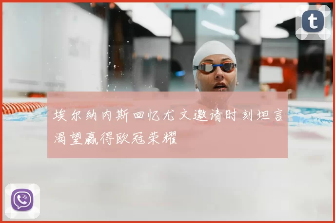 埃尔纳内斯回忆尤文邀请时刻坦言渴望赢得欧冠荣耀