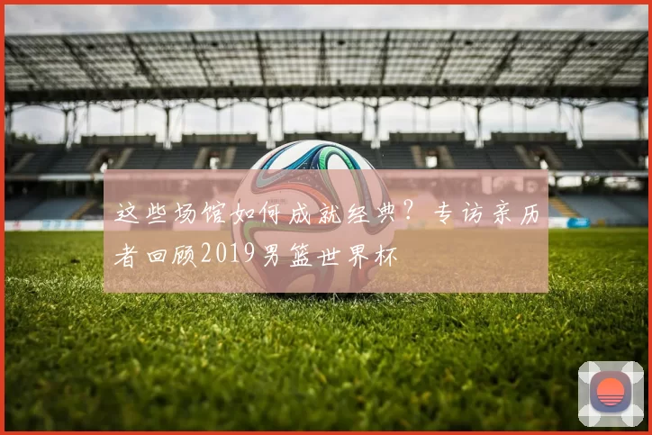 这些场馆如何成就经典?专访亲历者回顾2019男篮世界杯