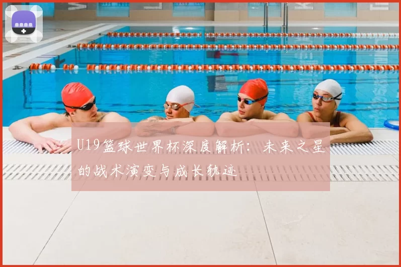U19篮球世界杯深度解析:未来之星的战术演变与成长轨迹
