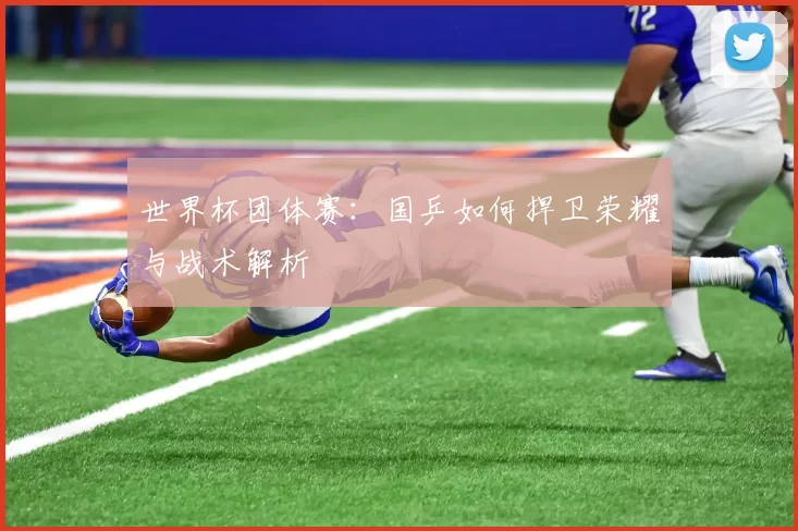世界杯团体赛：国乒如何捍卫荣耀与战术解析