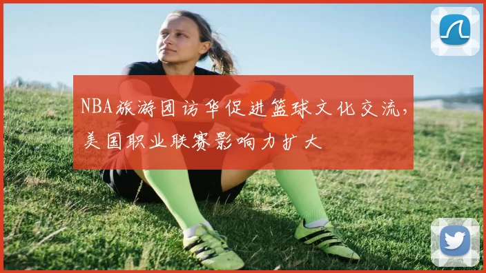NBA旅游团访华促进篮球文化交流，美国职业联赛影响力扩大
