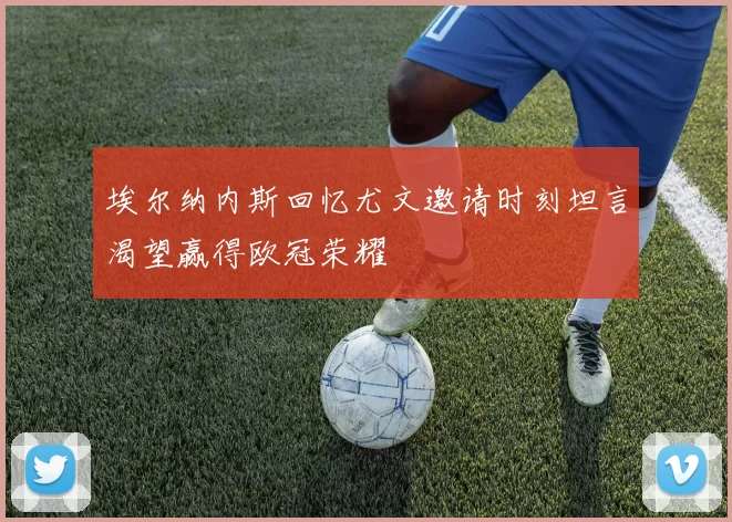 埃尔纳内斯回忆尤文邀请时刻坦言渴望赢得欧冠荣耀