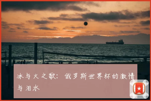 冰与火之歌:俄罗斯世界杯的激情与泪水