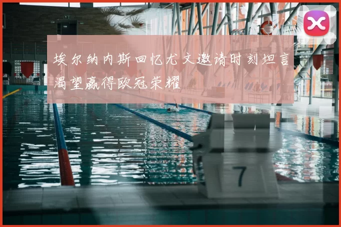埃尔纳内斯回忆尤文邀请时刻坦言渴望赢得欧冠荣耀