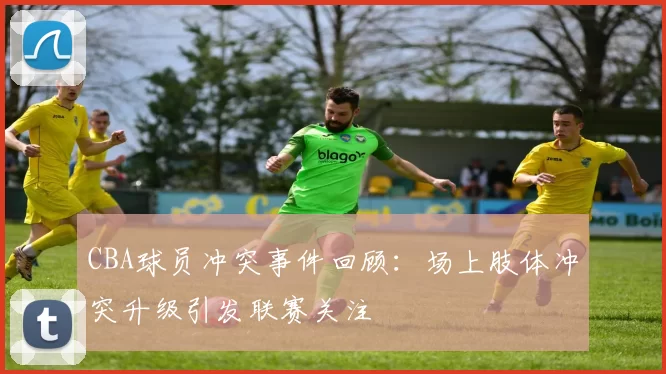 CBA球员冲突事件回顾：场上肢体冲突升级引发联赛关注