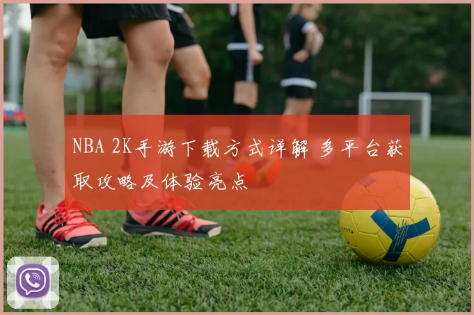 NBA 2K手游下载方式详解 多平台获取攻略及体验亮点