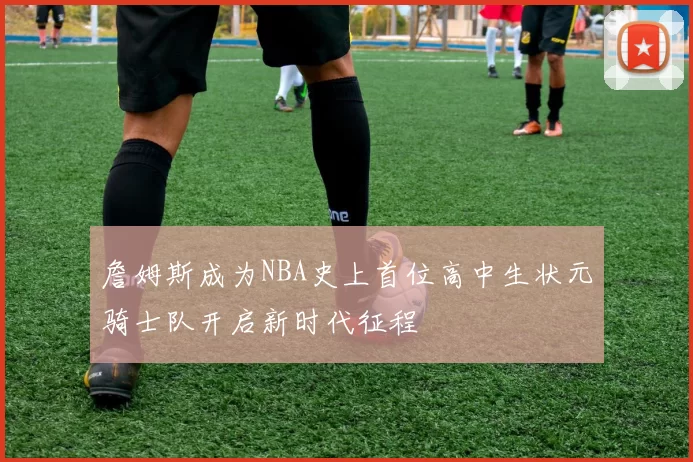 詹姆斯成为NBA史上首位高中生状元骑士队开启新时代征程