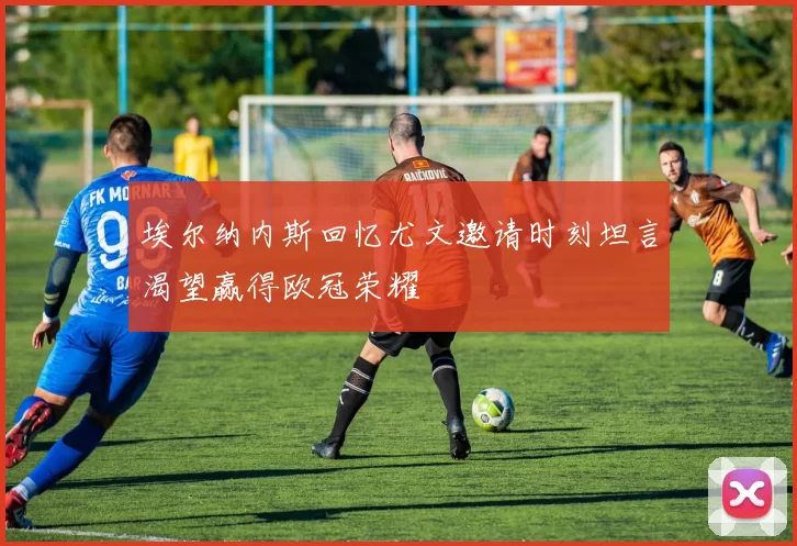 埃尔纳内斯回忆尤文邀请时刻坦言渴望赢得欧冠荣耀
