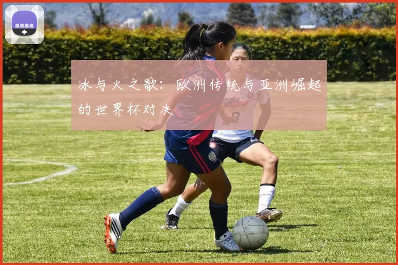 冰与火之歌:欧洲传统与亚洲崛起的世界杯对决