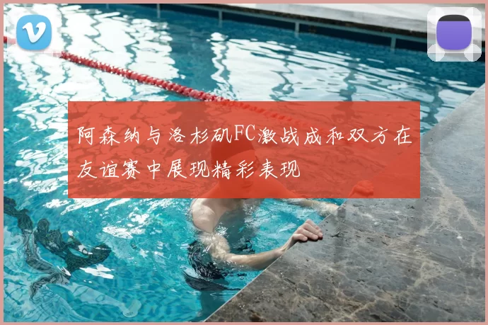阿森纳与洛杉矶FC激战成和双方在友谊赛中展现精彩表现