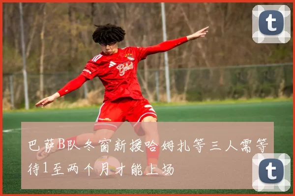 巴萨B队冬窗新援哈姆扎等三人需等待1至两个月才能上场