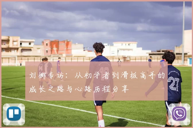 刘娜专访:从初学者到滑板高手的成长之路与心路历程分享