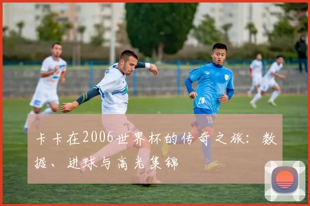 卡卡在2006世界杯的传奇之旅：数据、进球与高光集锦