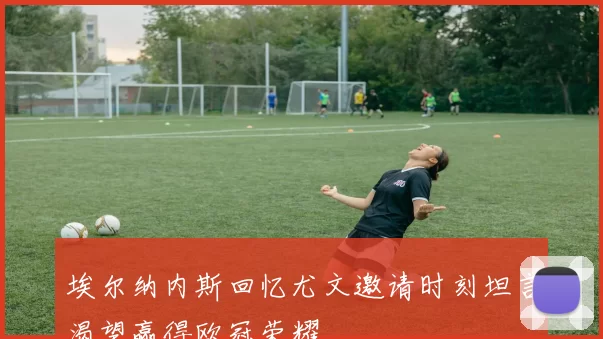 埃尔纳内斯回忆尤文邀请时刻坦言渴望赢得欧冠荣耀