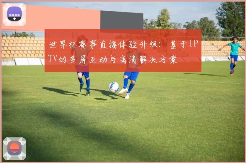世界杯赛事直播体验升级：基于IPTV的多屏互动与高清解决方案