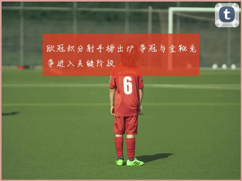 欧冠积分射手榜出炉 争冠与金靴竞争进入关键阶段