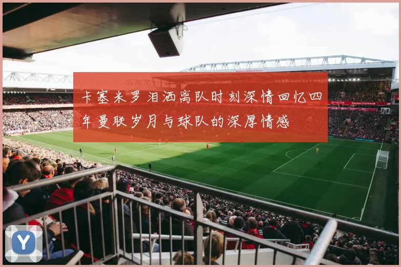 卡塞米罗泪洒离队时刻深情回忆四年曼联岁月与球队的深厚情感