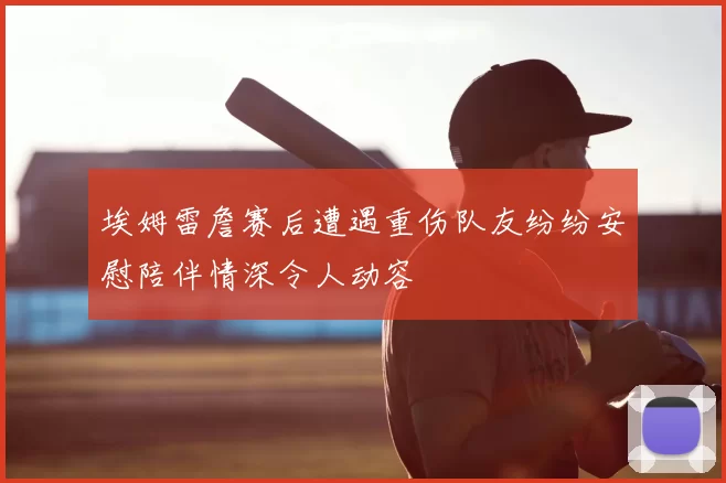 埃姆雷詹赛后遭遇重伤队友纷纷安慰陪伴情深令人动容