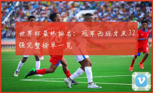 世界杯最终排名：冠军西班牙及32强完整榜单一览