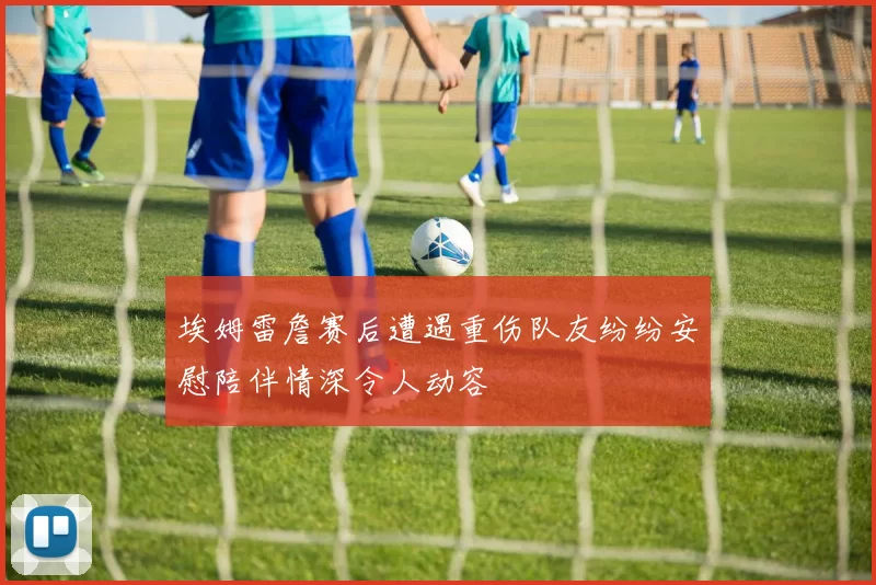 埃姆雷詹赛后遭遇重伤队友纷纷安慰陪伴情深令人动容
