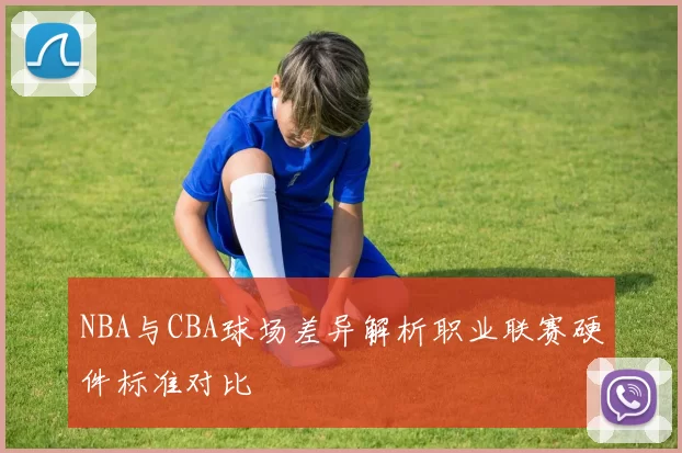 NBA与CBA球场差异解析职业联赛硬件标准对比