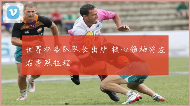 世界杯各队队长出炉 核心领袖将左右夺冠征程