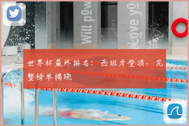 世界杯最终排名：西班牙登顶，完整榜单揭晓