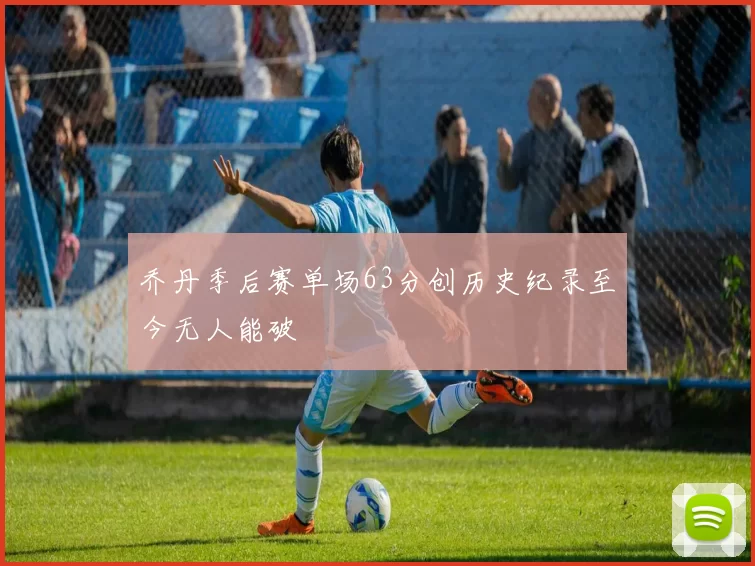 乔丹季后赛单场63分创历史纪录至今无人能破
