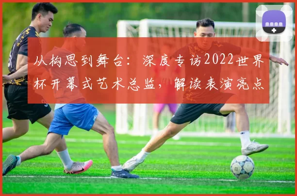 从构思到舞台：深度专访2022世界杯开幕式艺术总监，解读表演亮点