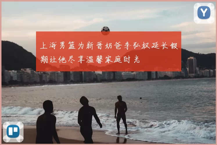 上海男篮为新晋奶爸李弘权延长假期让他尽享温馨家庭时光