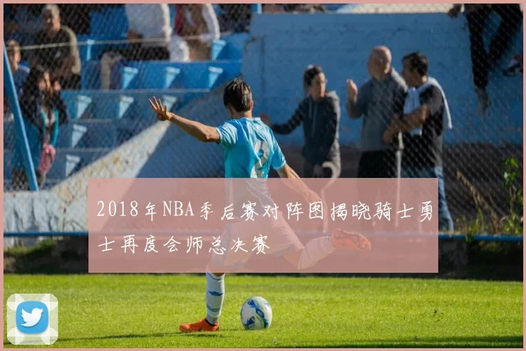 2018年NBA季后赛对阵图揭晓骑士勇士再度会师总决赛