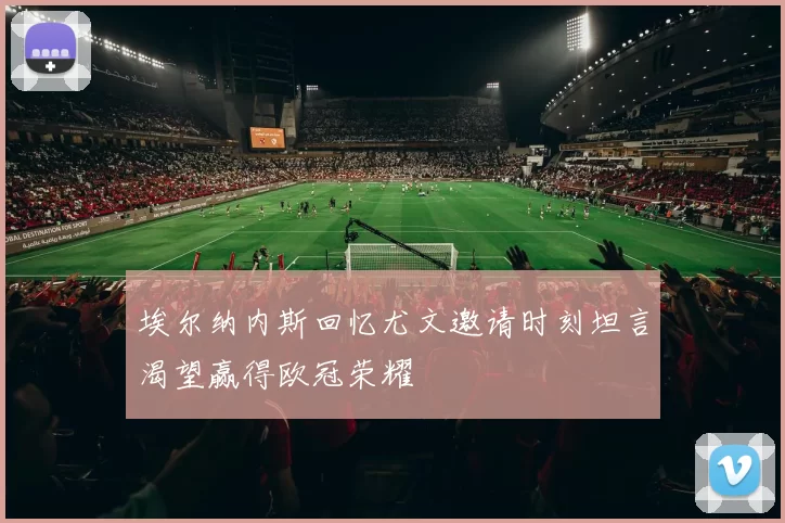 埃尔纳内斯回忆尤文邀请时刻坦言渴望赢得欧冠荣耀