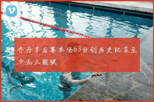 乔丹季后赛单场63分创历史纪录至今无人能破