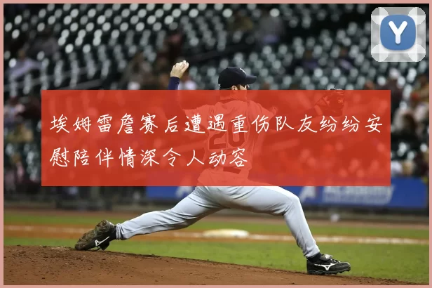 埃姆雷詹赛后遭遇重伤队友纷纷安慰陪伴情深令人动容