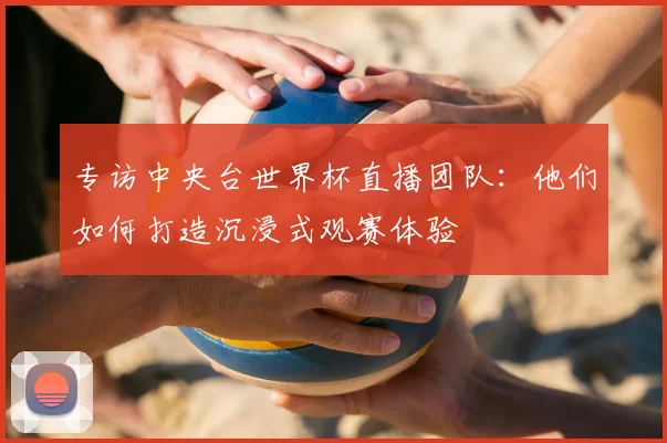 专访中央台世界杯直播团队：他们如何打造沉浸式观赛体验