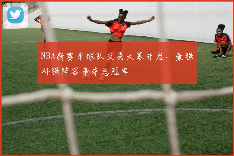 NBA新赛季球队交易大幕开启，豪强补强阵容争夺总冠军