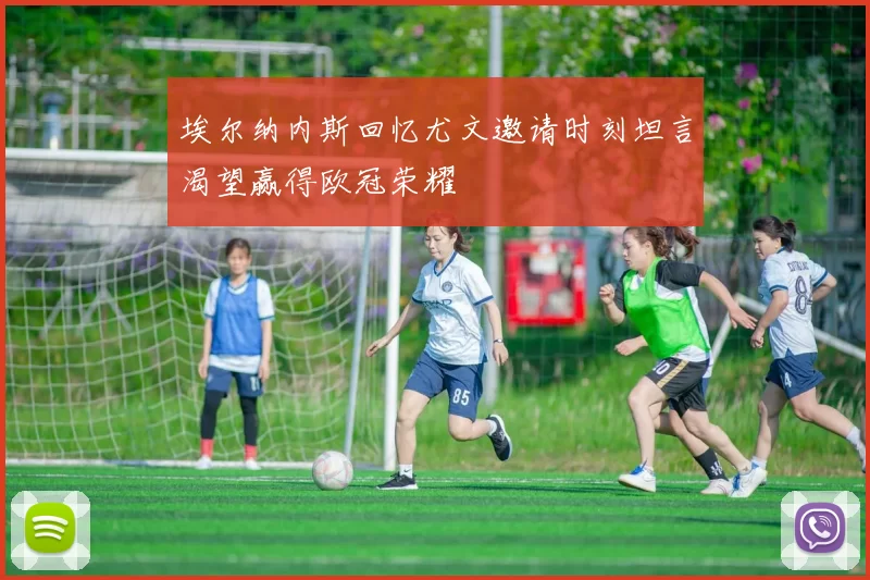 埃尔纳内斯回忆尤文邀请时刻坦言渴望赢得欧冠荣耀