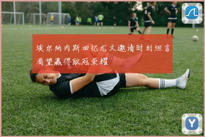 埃尔纳内斯回忆尤文邀请时刻坦言渴望赢得欧冠荣耀