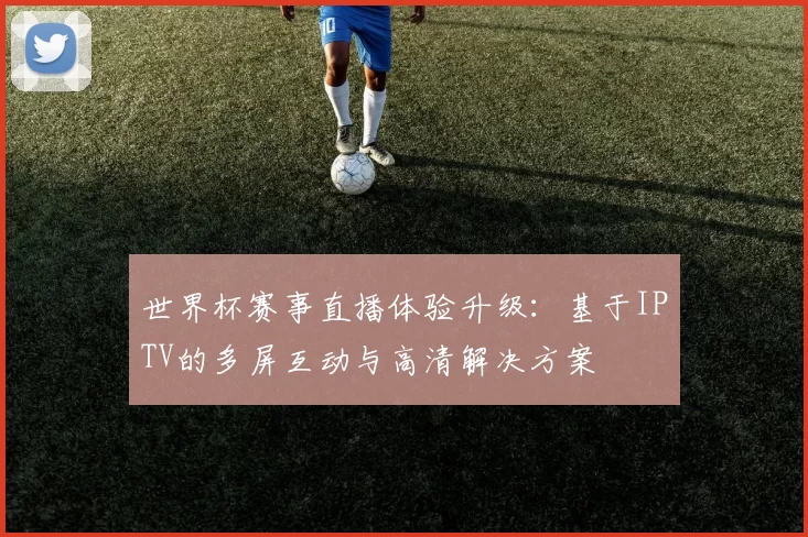 世界杯赛事直播体验升级：基于IPTV的多屏互动与高清解决方案