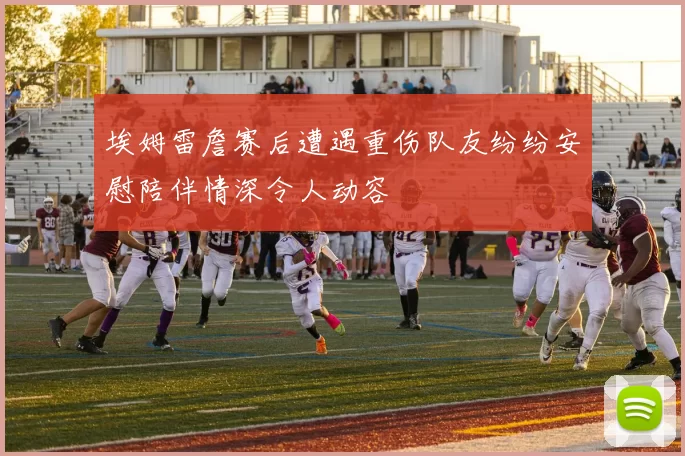 埃姆雷詹赛后遭遇重伤队友纷纷安慰陪伴情深令人动容