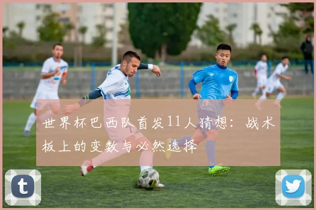 世界杯巴西队首发11人猜想:战术板上的变数与必然选择