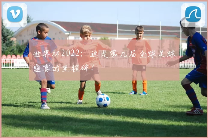 世界杯2022：这是第几届全球足球盛宴的里程碑？