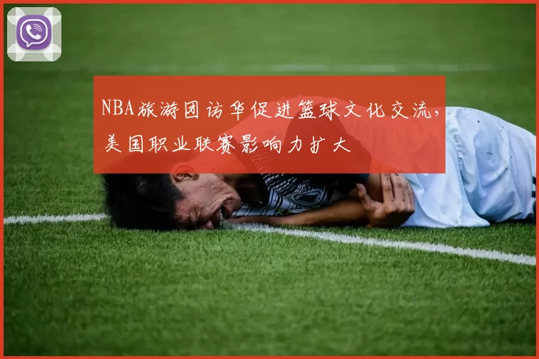 NBA旅游团访华促进篮球文化交流，美国职业联赛影响力扩大