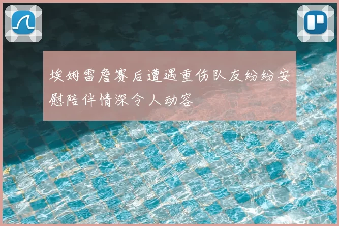 埃姆雷詹赛后遭遇重伤队友纷纷安慰陪伴情深令人动容
